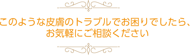 このような皮膚のトラブルでお困りでしたら、お気軽にご相談ください